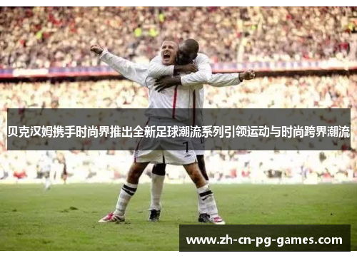 贝克汉姆携手时尚界推出全新足球潮流系列引领运动与时尚跨界潮流