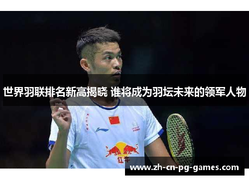 世界羽联排名新高揭晓 谁将成为羽坛未来的领军人物