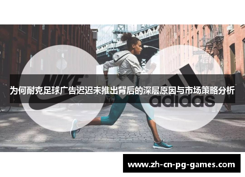 为何耐克足球广告迟迟未推出背后的深层原因与市场策略分析