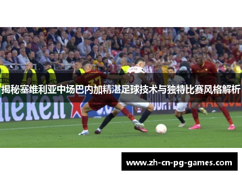 揭秘塞维利亚中场巴内加精湛足球技术与独特比赛风格解析