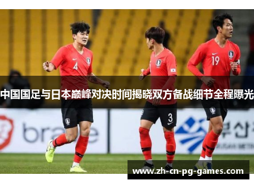 中国国足与日本巅峰对决时间揭晓双方备战细节全程曝光 中国国足与日本巅峰对决时间揭晓双方备战细节全程曝光