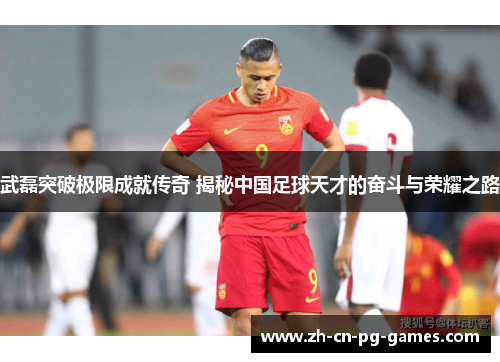 武磊突破极限成就传奇 揭秘中国足球天才的奋斗与荣耀之路 武磊突破极限成就传奇 揭秘中国足球天才的奋斗与荣耀之路