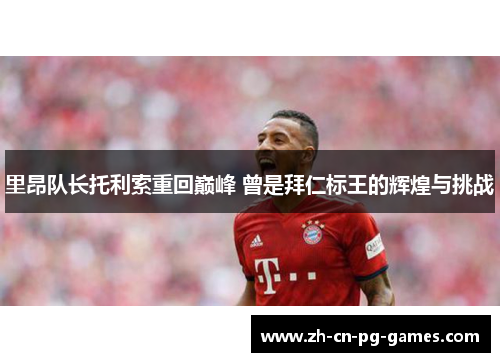 里昂队长托利索重回巅峰 曾是拜仁标王的辉煌与挑战