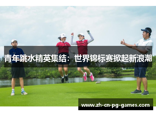 青年跳水精英集结：世界锦标赛掀起新浪潮